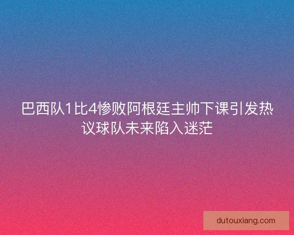巴西队1比4惨败阿根廷主帅下课引发热议球队未来陷入迷茫
