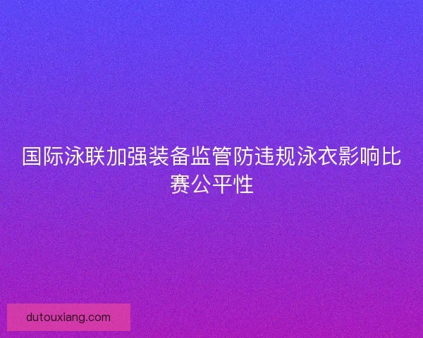 国际泳联加强装备监管防违规泳衣影响比赛公平性
