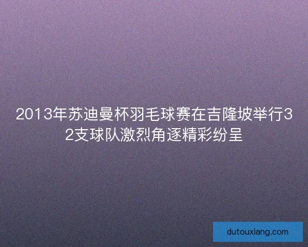 2013年苏迪曼杯羽毛球赛在吉隆坡举行32支球队激烈角逐精彩纷呈
