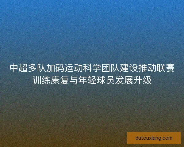 中超多队加码运动科学团队建设推动联赛训练康复与年轻球员发展升级