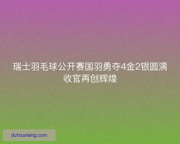 瑞士羽毛球公开赛国羽勇夺4金2银圆满收官再创辉煌 瑞士羽毛球公开赛国羽勇夺4金2银圆满收官再创辉煌