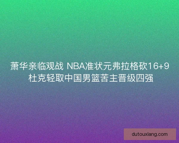 萧华亲临观战 NBA准状元弗拉格砍16+9 杜克轻取中国男篮苦主晋级四强