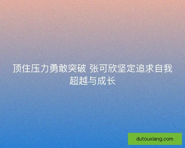 顶住压力勇敢突破 张可欣坚定追求自我超越与成长