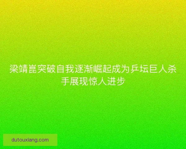 梁靖崑突破自我逐渐崛起成为乒坛巨人杀手展现惊人进步