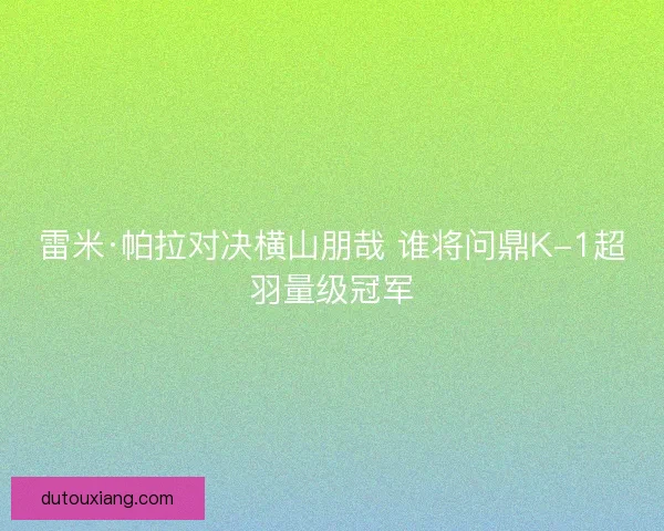 雷米·帕拉对决横山朋哉 谁将问鼎K-1超羽量级冠军