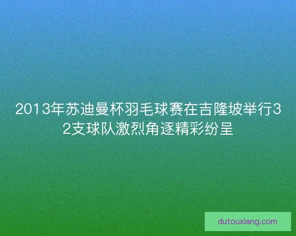 2013年苏迪曼杯羽毛球赛在吉隆坡举行32支球队激烈角逐精彩纷呈