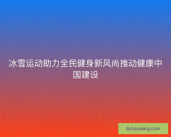 冰雪运动助力全民健身新风尚推动健康中国建设