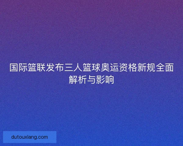 国际篮联发布三人篮球奥运资格新规全面解析与影响