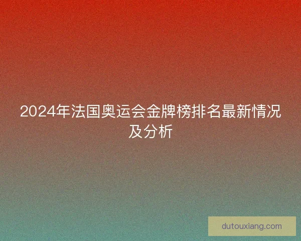 2024年法国奥运会金牌榜排名最新情况及分析 2024年法国奥运会金牌榜排名最新情况及分析