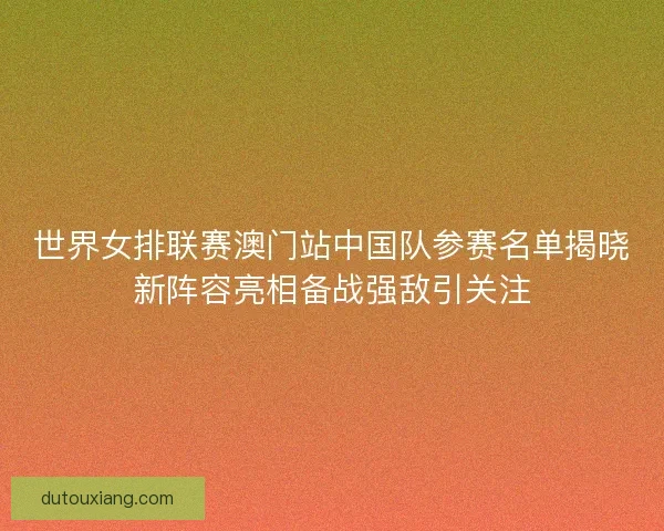 世界女排联赛澳门站中国队参赛名单揭晓新阵容亮相备战强敌引关注 世界女排联赛澳门站中国队参赛名单揭晓新阵容亮相备战强敌引关注